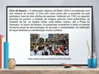 Círio de Nazaré – A celebração religiosa de Belém (PA) é considerada uma
das maiores do mundo. O Círio tem como ponto alto a procissão da qual
participam mais de dois milhões de pessoas. Instituído em 1793, no segundo
domingo de outubro, o traslado da imagem percorre cinco quilômetros, da
Catedral da Sé, na Cidade Velha, onde Belém nasceu, até a Praça do
Santuário, no bairro de Nazaré. Os paraenses consideram a festa um grande
momento anual de demonstração de devoção e solidariedade, de reiteração
de laços familiares e manifestação social e política.
https://www.youtube.com/watch?v=WV1xvZxnxEk
 