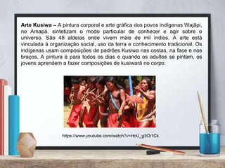 Arte Kusiwa – A pintura corporal e arte gráfica dos povos indígenas Wajãpi,
no Amapá, sintetizam o modo particular de conhecer e agir sobre o
universo. São 48 aldeias onde vivem mais de mil índios. A arte está
vinculada à organização social, uso da terra e conhecimento tradicional. Os
indígenas usam composições de padrões Kusiwa nas costas, na face e nos
braços. A pintura é para todos os dias e quando os adultos se pintam, os
jovens aprendem a fazer composições de kusiwarã no corpo.
https://www.youtube.com/watch?v=HcU_g3Oi1Ck
 