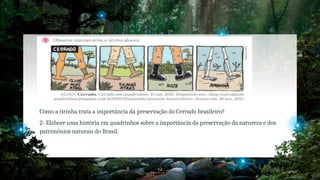12
Como a tirinha trata a importância da preservação do Cerrado brasileiro?
2- Elabore uma história em quadrinhos sobre a importância da preservação da natureza e dos
patrimônios naturais do Brasil.
 