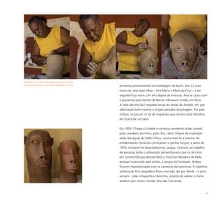 18
Maria da Cruz dá continuidade ao estilo da mãe,
Ana das Carrancas, com quem aprendeu o ofício primeiros ensinamentos na modelagem do barro. Aos 22 anos
casou-se, teve duas filhas – Ana Maria e Maria da Cruz – e em
seguida ficou viúva. Um ano depois de enviuvar, Ana se casou com
o piauiense José Vicente de Barros. Moravam, então, em Picos.
A vida não era fácil naquelas terras do sertão do Araripe, em que
alternavam bom inverno e longos períodos de estiagem. Por esse
motivo, incluiu-se no rol de migrantes que corriam para Petrolina
em busca de um oásis.
Era 1954. Chegou à cidade e começou vendendo aribé, panela,
pote, presépio, burrinho, pato, boi, cabra. Depois da inspiração
saída das águas do Velho Chico, nunca mais foi a mesma. As
emblemáticas carrancas começaram a ganhar força e, a partir de
1970, tornaram-se disputadíssimas, graças, inclusive, ao trabalho
de pesquisa sobre o artesanato pernambucano que os técnicos
em turismo Olímpio Bonald Neto e Francisco Bandeira de Melo
estavam realizando pelo sertão, a serviço da Fundarpe. Ambos
ficaram impressionados com as carrancas da ceramista. A trajetória
artística de Ana Leopoldina ficou marcada, daí por diante – e para
sempre – pela mitopoética ribeirinha, a ponto de adotar o nome
artístico que correu mundo: Ana das Carrancas.
 