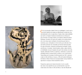 25
Com voz pausada e dedos firmes na modelagem, é assim que o
primeiro galante do reisado vai debulhando os grãos de uma
vida dedicada à arte e à agricultura. É pelas mãos e pela oralidade
que saem as imagens trazidas da memória de um tempo em
que conviviam os amigos Vitalino, Zé Caboclo e Manuel Eudócio
Rodrigues. Sentado num banco de madeira, tem sempre diante
de si uma mesa, barro molhado e ferramentas para fazer as
esculturas, que, começadas no início do dia, por volta das cinco
da manhã, precisam ser concluídos ao final da mesma jornada.
As mãos não param, enquanto as lembranças emergem. Quase
aos 80 anos, o narrador, mestre Eudócio, exibe o vigor mental e
as habilidades manuais invejáveis de quem teve sempre uma vida
regrada, dedicada à família, ao plantio e, sobretudo, à catarse da
atividade artística iniciada ainda na infância, com a avó louceira
Tereza Maria da Conceição. De 28 de janeiro de 1931, nascido e
criado no Alto do Moura, Caruaru, o filho de Eudocio Rodrigues
de Oliveira e Maria Tereza da Conceição desde criança trabalha na
agricultura e ocupa as mãos esculpindo o barro.
Frequentou apenas seis meses de escola e é com o auxílio
das mãos e das experiências que vai descrevendo o que tem
vivido esses anos todos no Alto do Moura. São sete décadas de
 