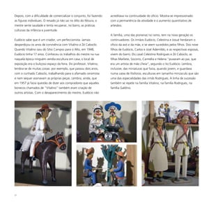 27
Depois, com a dificuldade de comercializar o conjunto, foi fazendo
as figuras individuais. O reisado já não sai no Alto do Moura, o
mestre sente saudade e tenta recuperar, no barro, as práticas
culturais da infância e juventude.
Eudócio sabe que é um criador, um perfeccionista. Jamais
desperdiçou os anos de convivência com Vitalino e Zé Caboclo.
Quando Vitalino saiu do Sítio Campos para o Alto, em 1948,
Eudócio tinha 17 anos. Conheceu os trabalhos do mestre na rua:
naquela época ninguém vendia escultura em casa, o local de
exposição era o buliçoso espaço da feira. Do professor, Vitalino,
lembra-se de muitas coisas: por exemplo, que passou dois anos,
com o cunhado Caboclo, trabalhando para o afamado ceramista
e nem sequer assinavam as próprias peças. Lembra, ainda, que
em 1957 já fazia questão de dizer aos compradores que aqueles
bonecos chamados de “Vitalino” também eram criação de
outros artistas. Com o desaparecimento do mestre, Eudócio não
acreditava na continuidade do ofício. Mostra-se impressionado
com a permanência da atividade e o aumento quantitativo de
artesãos.
A família, uma das pioneiras no ramo, tem na nova geração os
continuadores. Os irmãos Eudócio, Celestina e Josué herdaram o
ofício da avó e da mãe, e se veem sucedidos pelos filhos. Dos nove
filhos de Eudócio, Carlos e José Ademildo, e as respectivas esposas,
vivem do barro. Do casal Celestina Rodrigues e Zé Caboclo, as
filhas Marliete, Socorro, Carmélia e Helena “puxaram ao pai, que
era um artista de mão cheia”, segundo o tio Eudócio. Lembra,
inclusive, das miniaturas que fazia, quando jovem, e guardava
numa caixa de fósforos, esculturas em tamanho minúsculo que são
uma das especialidades das irmãs Rodrigues. A linha de sucessão
também se repete na família Vitalino, na família Rodrigues, na
família Galdino.
 