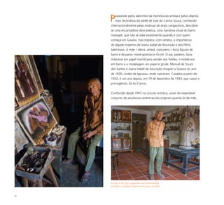 45
Passeando pelos labirintos da memória do artista e pelos objetos
mais recônditos do ateliê de José do Carmo Souza, conhecido
internacionalmente pelas estátuas de anjos cangaceiros, descobre-
se uma encantadora obra poética, uma narrativa visual do barro
massapê, que não se sabe exatamente quando e com quem
começa em Goiana, mas registra, com certeza, a importância
do legado materno de Joana Izabel de Assunção e dos filhos
talentosos. A mãe – oleira, artesã, costureira – fazia figuras de
barro e de pano, mané-gostoso e rói-rói. O pai, padeiro, fazia
máscaras em papel machê para vender aos foliões, o molde era
em barro e a modelagem em papel e grude. Manuel de Souza
dos Santos e Joana Izabel de Assunção chegam a Goiana no ano
de 1930, vindos de Igarassu, onde nasceram. Casados a partir de
1932, é um ano depois, em 19 de dezembro de 1933, que nasce o
primogênito, Zé do Carmo.
Conhecido desde 1947 no circuito artístico, autor de respeitável
conjunto de esculturas cerâmicas tão originais quanto às da mãe,
Escultura de anjo cangaceiro seria presenteada
ao Papa e a Igreja Católica se recusou a receber
 