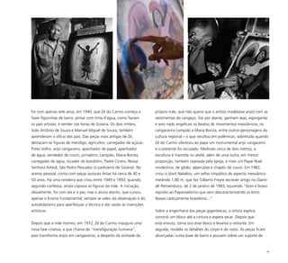 46
foi com apenas sete anos, em 1940, que Zé do Carmo começa a
fazer figurinhas de barro, pintar com tinta d’água, como faziam
os pais artistas, e vender nas feiras de Goiana. Os dois irmãos,
João Antônio de Souza e Manuel Miguel de Souza, também
aprenderam o ofício dos pais. Das peças mais antigas de Zé,
destacam-se figuras de mendigo, agricultor, carregador de açúcar,
Preto Velho, anjo cangaceiro, apanhador de papel, apanhador
de água, vendedor de couro, jornaleiro, Lampião, Maria Bonita,
carregador de água, tocador de bandolim, Padre Cícero, Nossa
Senhora Artesã, São Pedro Pescador (o padroeiro de Goiana). No
acervo pessoal, conta com peças autorais feitas há cerca de 40 e
50 anos. Há uma rendeira que criou entre 1949 e 1950, quando,
segundo confessa, ainda copiava as figuras da mãe. A iniciação,
obviamente, foi com ela e o pai, mas o aluno atento, que cursou
apenas o Ensino Fundamental, sempre se valeu da observação e do
autodidatismo para aperfeiçoar a técnica e dar vazão às invenções
artísticas.
Depois que a mãe morreu, em 1972, Zé do Carmo inaugura uma
nova fase criativa, a que chama de “transfiguração humana”,
pois transforma anjos em cangaceiros, a despeito da vontade da
própria mãe, que não queria que o artista modelasse anjos com as
vestimentas do cangaço. Daí por diante, ganham asas, espingarda
e ares nada angelicais os beatos de movimentos messiânicos, os
cangaceiros Lampião e Maria Bonita, entre outros personagens da
cultura regional – o que resultou em polêmicas, sobretudo quando
Zé do Carmo ofereceu ao papa um monumental anjo cangaceiro
e o presente foi recusado. Medindo cerca de dois metros, a
escultura é mantida no ateliê, além de uma outra, em menor
proporção, também rejeitada pela Igreja, e mais um Papai Noel
nordestino, de gibão, alpercatas e chapéu de couro. Em 1982,
criou o Vovô Natalino, um velho simpático de aspecto messiânico
medindo 1,80 m, que faz Gilberto Freyre escrever artigo no Diario
de Pernambuco, de 2 de janeiro de 1983, louvando “bom e bravo
repúdio ao Papanoelismo que vem descaracterizando os bons
Natais castiçamente brasileiros...”.
Sobre a engenharia das peças gigantescas, o artista explica:
constrói um bloco até a cintura e espera secar. Depois que
está enxuto, torna oco esse bloco e levanta o restante. Em
seguida, modela os detalhes do corpo e do rosto. As peças ficam
alicerçadas numa base de barro e pousam sobre um suporte de
 