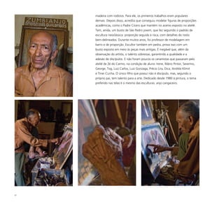 47
madeira com rodízios. Para ele, os primeiros trabalhos eram populares
demais. Depois disso, acredita que conseguiu modelar figuras de proporções
acadêmicas, como o Padre Cícero que mantém no acervo exposto no ateliê.
Tem, ainda, um busto de São Pedro jovem, que fez seguindo o padrão de
escultura neoclássica: proporção seguida à risca, com detalhes do rosto
bem-delineados. Durante muitos anos, foi professor de modelagem em
barro e de proporção. Escultor também em pedra, prova isso com um
busto exposto em meio às peças mais antigas. É inegável que, além da
observação do artista, o talento sobressai, garantindo a qualidade e a
adesão de discípulos. E não foram poucos os ceramistas que passaram pelo
ateliê de Zé do Carmo, na condição de aluno: Irene, Mário Pintor, Severino,
George, Tog, Luiz Carlos, Luiz Gonzaga, Précio Lira, Dica, Andréa Klimit
e Tiner Cunha. O único filho que possui não é discípulo, mas, segundo o
próprio pai, tem talento para a arte. Dedicado desde 1980 à pintura, o tema
preferido nas telas é o mesmo das esculturas: anjo cangaceiro.
 