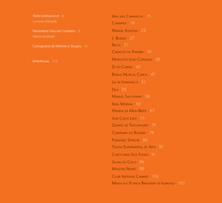 6
Ana das Carrancas · 15Texto Institucional · 6
Luciana Azevedo
Manuel Eudócio · 23Patrimônio Vivo em Contexto · 9
Maria Acselrad
Nuca · 31Cartograma de Mestres e Grupos · 12
Maracatu Leão Coroado · 39Referências · 112
Zé do Carmo · 43
Lia de Itamaracá · 51
Manuel Salustiano · 59
Homem da Meia-Noite · 67
Zezinho de Tracunhaém · 75
Teatro Experimental de Arte · 87
Caboclinho Sete Flexas · 91
Maestro Nunes · 99
Maracatu Estrela Brilhante de Igarassu · 107
Camarão · 19
J. Borges · 27
Canhoto da Paraíba · 35
Banda Musical Curica · 47
Dila · 55
Índia Morena · 63
José Costa Leite · 71
Confraria do Rosário · 79
Fernando Spencer · 83
Selma do Coco · 95
Clube Indígena Canindé · 103
 