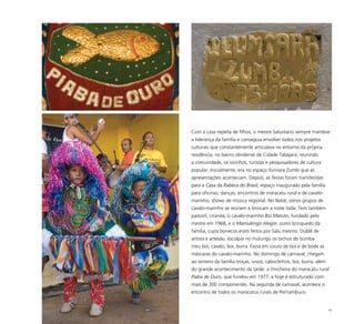 62
Com a casa repleta de filhos, o mestre Salustiano sempre manteve
a liderança da família e conseguia envolver todos nos projetos
culturais que constantemente articulava no entorno da própria
residência, no bairro olindense de Cidade Tabajara, reunindo
a comunidade, os vizinhos, turistas e pesquisadores de cultura
popular. Inicialmente, era no espaço Ilumiara Zumbi que as
apresentações aconteciam. Depois, as festas foram transferidas
para a Casa da Rabeca do Brasil, espaço inaugurado pela família
para oficinas, danças, encontros de maracatu rural e de cavalo-
marinho, shows de música regional. No Natal, vários grupos de
cavalo-marinho se reúnem e brincam a noite toda. Tem também
pastoril, ciranda, o cavalo-marinho Boi Matuto, fundado pelo
mestre em 1968, e o Mamulengo Alegre, outro brinquedo da
família, cujos bonecos eram feitos por Salu mesmo. Dublê de
artista e artesão, esculpia no mulungu os bichos do bumba
meu boi, cavalo, boi, burra. Fazia em couro de boi e de bode as
máscaras do cavalo-marinho. No domingo de carnaval, chegam
ao terreiro da família troças, ursos, caboclinhos, boi, burra, além
do grande acontecimento da tarde: a trincheira do maracatu rural
Piaba de Ouro, que fundou em 1977, e hoje é estruturado com
mais de 300 componentes. Na segunda de carnaval, acontece o
encontro de todos os maracatus rurais de Pernambuco.
 