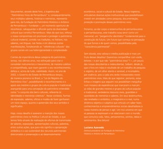 7
Documentar, através deste livro, a trajetória dos
“Patrimônios Vivos de Pernambuco” e, consequentemente,
seus múltiplos saberes, histórias e memórias, representa
para nós, da Fundação do Patrimônio Histórico e Artístico
de Pernambuco – Fundarpe –, um momento oportuno de
reconhecer, salvaguardar e difundir parte da diversidade
cultural que constitui Pernambuco. Mais do que isso, reforça
o nosso compromisso em promover e proteger o patrimônio
cultural imaterial, contido nas tradições, no folclore, nos
saberes, nas línguas, nas festas e em diversas outras
manifestações, fortalecendo as “referências culturais” dos
grupos sociais em sua heterogeneidade e complexidade.
Cientes da importância dessa categoria do patrimônio,
temos, nos últimos anos, nos esforçado para criar e
consolidar instrumentos e mecanismos, de maneira coletiva
e compartilhada, que visam garantir o seu reconhecimento,
defesa e, acima de tudo, viabilidade. Assim, no ano de
2002, o Governo do Estado de Pernambuco lançou,
de maneira pioneira no Brasil, a “Lei do Registro do
Patrimônio Vivo”, possibilitando o reconhecimento e o
apoio aos mestres e grupos da cultura popular e tradicional,
avançando para uma concepção do patrimônio entendido
como “o conjunto dos bens culturais, referente às
identidades e memórias coletivas”. Nesse contexto, formas
de expressão, saberes, ofícios e modos de fazer ganharam
um novo espaço, quanto à apreensão dos seus sentidos e
significados.
Hoje, nosso desafio é asseverar a inserção dos nossos
patrimônios vivos na Política Cultural do Estado, o que
temos feito através da realização de oficinas de transmissão
de saberes, exposições, apresentações culturais, palestras,
entre outras ações, que para nós significa a apropriação
simbólica e o uso sustentável dos recursos patrimoniais
direcionados à preservação e ao desenvolvimento
econômico, social e cultural do Estado. Nessa trajetória,
articulamos diversas ações institucionais que possibilitaram
investir em atividades como pesquisa, documentação,
proteção e promoção desses patrimônios vivos.
Portanto, ao dar corpo a testemunhos de pernambucanos
e pernambucanas, este trabalho ousa servir como um
memorial, um “pergaminho identitário” fundamental para a
construção do futuro. Um futuro que começa na percepção
do que fomos e de quem somos, possibilitados pela
“consciência patrimonial”.
Sem dúvida, esta valiosa e inédita publicação é mais um
fruto desses desafios! Queremos compartilhar com vocês,
leitores – e por que não “patrimônios vivos”? –, um pouco
das nossas descobertas e redescobertas. Saibam, desde já,
que o livro em mãos é resultado de um trabalho de pesquisa
e registro, de um olhar atento e sensível, e incompleto,
por essência, pois a cada ano serão incorporados novos
patrimônios vivos. Mais do que registrar, portanto, estas
linhas e imagens que seguem nos possibilitam mergulhar
num mosaico de experiências que marcaram e marcam
as vidas de grandes mestres e grupos da cultura popular
e tradicional, verdadeiros tesouros vivos, guardiões e
sacerdotes de memórias e saberes. Em seus testemunhos,
são revelados o simbólico, o imaginário e o real, numa
dinâmica objetiva e subjetiva que articula um saber fazer,
conhecimentos e empreendimentos sociais desafiadores à
nossa maneira de pensar e agir. Um rico universo em que
as pessoas se expressam e se relacionam com o mundo;
que comunica vida, fatos, pensamentos, sonhos, ideias e
sentimentos. Boa leitura!
Luciana Azevedo
Diretora-presidente da Fundação do Patrimônio
Histórico e Artístico de Pernambuco.
 