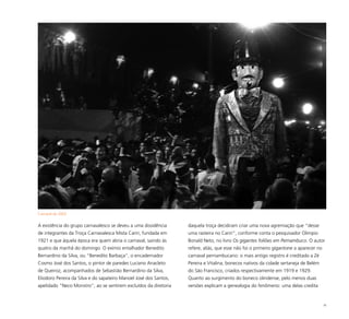 70
A existência do grupo carnavalesco se deveu a uma dissidência
de integrantes da Troça Carnavalesca Mista Cariri, fundada em
1921 e que àquela época era quem abria o carnaval, saindo às
quatro da manhã do domingo. O exímio entalhador Benedito
Bernardino da Silva, ou “Benedito Barbaça”, o encadernador
Cosmo José dos Santos, o pintor de paredes Luciano Anacleto
de Queiroz, acompanhados de Sebastião Bernardino da Silva,
Eliodoro Pereira da Silva e do sapateiro Manoel José dos Santos,
apelidado “Neco Monstro”, ao se sentirem excluídos da diretoria
daquela troça decidiram criar uma nova agremiação que “desse
uma rasteira no Cariri”, conforme conta o pesquisador Olimpio
Bonald Neto, no livro Os gigantes foliões em Pernambuco. O autor
refere, aliás, que esse não foi o primeiro gigantone a aparecer no
carnaval pernambucano: o mais antigo registro é creditado a Zé
Pereira e Vitalina, bonecos nativos da cidade sertaneja de Belém
do São Francisco, criados respectivamente em 1919 e 1929.
Quanto ao surgimento do boneco olindense, pelo menos duas
versões explicam a genealogia do fenômeno: uma delas credita
Carnaval de 2003
 