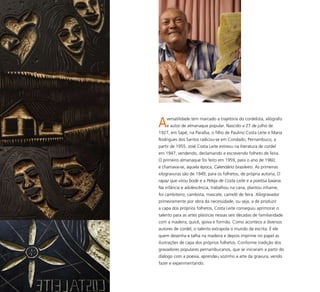 73
Aversatilidade tem marcado a trajetória do cordelista, xilógrafo
e autor de almanaque popular. Nascido a 27 de julho de
1927, em Sapé, na Paraíba, o filho de Paulino Costa Leite e Maria
Rodrigues dos Santos radicou-se em Condado, Pernambuco, a
partir de 1955. José Costa Leite estreou na literatura de cordel
em 1947, vendendo, declamando e escrevendo folheto de feira.
O primeiro almanaque foi feito em 1959, para o ano de 1960,
e chamava-se, àquela época, Calendário brasileiro. As primeiras
xilogravuras são de 1949, para os folhetos, de própria autoria, O
rapaz que virou bode e a Peleja de Costa Leite e a poetisa baiana.
Na infância e adolescência, trabalhou na cana, plantou inhame,
foi cambiteiro, cambista, mascate, camelô de feira. Xilogravador
primeiramente por obra da necessidade, ou seja, a de produzir
a capa dos próprios folhetos, Costa Leite conseguiu aprimorar o
talento para as artes plásticas nessas seis décadas de familiaridade
com a madeira, quicé, goiva e formão. Como acontece a diversos
autores de cordel, o talento extrapola o mundo da escrita. É ele
quem desenha e talha na madeira e depois imprime no papel as
ilustrações de capa dos próprios folhetos. Conforme tradição dos
gravadores populares pernambucanos, que se iniciaram a partir do
diálogo com a poesia, aprendeu sozinho a arte da gravura, vendo
fazer e experimentando.
 