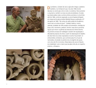 77
De cambiteiro, cortador de cana e agricultor chegou a pedreiro
e barbeiro, num tempo em que, nos anos 1960, de dia
labutava na construção civil e à noite, na cerâmica. Para aumentar
o orçamento, também se virava nas artes da barbearia. O estalo
que desencadeou toda a carreira artística aconteceu no dia 20 de
abril de 1966, conforme registrado no jornal Gazeta de Nazaré,
em artigo escrito pela jornalista Marliete Pessoa e publicado a 27
de agosto de 1966: “No cortiço do velho prédio do Acadêmico,
nasce mais um artista do povo”. Soldado, boêmio, músico,
valentão, vendedor de milho assado e de amendoim, mendigo de
braço cotó, marceneiro, pedreiro, ferreiro: essas são as primeiras
figuras que reinam na gênese da estatuária do mestre Zezinho.
Os primeiros ensaios de modelagem resultam de inquietações e
descobertas próprias de artista, a partir da observação do trabalho
de Lídia Vieira nas visitas inspiradoras à vizinha Tracunhaém. O
artista lembra, entretanto, que a primeira peça foi um par de
namorados, encostado na porteira de um engenho de açúcar,
com cerca de 20 cm de altura. Nessa época ele vivia em Nazaré,
era trabalhador rural e o barro que esculpia vinha de um engenho
próximo, o Alcaparra.
 