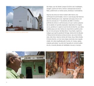 79
das etapas, que vão desde o preparo do barro até à modelagem,
secagem, queima em forno a lenha e coloração das esculturas.
Nelas, predominam os motivos sacros, dondocas e namoradeiras.
Algumas das obras do mestre recebem dele mesmo uma
certificação de autenticidade, como é o caso da peça São Francisco
sentado olhando para o céu, registrada como peça única e com
data de conclusão em 1º de setembro de 2004. A temática
preferida do artista é a sanfranciscana, em que o santo e pássaros
são esculpidos em grandes proporções. Especialista em imagens
sacras, grandioso é o aspecto visual da obra de Zezinho, que adora
modelar peças com dois metros de comprimento e prefere pintá-
las com tinta terracota. Na Mata Norte, Tracunhaém, topônimo
indígena que significa panela de formiga, testemunha há décadas
o florescimento de diversos artistas do barro, tais como Antônia
Leão, Lídia Vieira, Severino Gomes de Freitas, Nuca, Maria Amélia.
O mestre Zezinho, um dos mais antigos ceramistas vivos naquela
cidade, tem obras espalhadas pelo mundo, em museus, igrejas,
coleções particulares. Sua obra tem figurado em inúmeros salões
de arte, coroando décadas de habilidades manuais e invenção.
Igreja em Tracunhaém, próxima ao ateliê do mestre
 