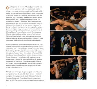 89
Oque há por trás de um nome? Teatro Experimental de Arte
é o nome que resume toda uma vida dedicada às artes
cênicas e à formação de jovens e estudantes. Sociedade civil de
caráter puramente artístico cultural, é assim que se autodefine a
organização fundada em Caruaru, a 16 de julho de 1962, pela
pedagoga, atriz e encenadora Arary Marrocos Bezerra Pascoal
e pelo contador, ator e autor teatral Argemiro Pascoal, cuja
nomenclatura primeira – Movimento Teatral Renovador – foi
logo substituída pela atual, na ocasião da assembleia inaugural
para aprovação do estatuto. Ao lado de Arary e Argemiro, a
lista de fundadores inclui Antonio Paulino de Medeiros, Carlos
Fernandes da Silva, José Gustavo Córdula, Fernando Gomes de
Oliveira, Edvaldo Pereira de Castro, Antonio Silva, Margarida
Miranda, Maria José Bezerra, Abias Amorim, Paulo Roberto e
Sá, Maria Ezinete de Melo, Inácio Tavares e Jonas Mendonça.
Filiado à Federação de Teatro de Pernambuco (Feteape), o TEA é
considerado, por lei municipal, um órgão de utilidade pública.
Quando Argemiro se muda de Bezerros para Caruaru, em 1951,
de modo intermitente atuava na cidade o Grupo Intermunicipal
de Comédia, com a participação dos atores Rui Rosal, Joel Pontes,
Pedro Valença. Em 1956, o declarado apreciador da linguagem
cênica decide fundar o Teatro de Amadores de Caruaru (TAC),
com Cosme Soares, Creuza Soares, Antônio Medeiros e Wilson
Feitosa. Entretanto, é em julho de 1962, ocasião em que a
cidade recebe o I Festival de Teatro de Estudantes do Nordeste,
coordenado por Joel Pontes, caruaruense radicado no Recife,
que surge o TEA, justamente a partir da breve, mas instigante,
experiência e da constatação de que algo precisava ser feito
quanto à cena teatral local.
Marcado pela ininterrupta atuação no agreste pernambucano,
o grupo é o criador do Festival de Teatro Amador e Estudantil
do Agreste (Feteag), promovido desde 1988, e do Festival de
Teatro do Estudante de Pernambuco (Festep), que acontece a
partir de 2002. Tais eventos contam com a participação de alunos Oficina de expressão corporal e dicção para atores
 