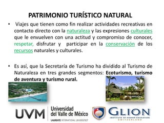 PATRIMONIO TURÍSTICO NATURAL
• Viajes que tienen como fin realizar actividades recreativas en
  contacto directo con la naturaleza y las expresiones culturales
  que le envuelven con una actitud y compromiso de conocer,
  respetar, disfrutar y participar en la conservación de los
  recursos naturales y culturales.

• Es así, que la Secretaría de Turismo ha dividido al Turismo de
  Naturaleza en tres grandes segmentos: Ecoturismo, turismo
  de aventura y turismo rural.
 