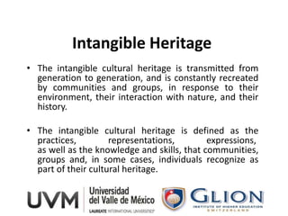 Intangible Heritage
• The intangible cultural heritage is transmitted from
  generation to generation, and is constantly recreated
  by communities and groups, in response to their
  environment, their interaction with nature, and their
  history.

• The intangible cultural heritage is defined as the
  practices,         representations,        expressions,
  as well as the knowledge and skills, that communities,
  groups and, in some cases, individuals recognize as
  part of their cultural heritage.
 
