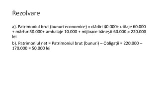 Rezolvare
a). Patrimoniul brut (bunuri economice) = clădiri 40.000+ utilaje 60.000
+ mărfuri50.000+ ambalaje 10.000 + mijloace bănești 60.000 = 220.000
lei
b). Patrimoniul net = Patrimoniul brut (bunuri) – Obligații = 220.000 –
170.000 = 50.000 lei
 