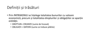 Definiții și trăsături
• Prin PATRIMONIU se înțelege totaliatea bunurilor cu valoare
economică, precum și totalitatea drepturilor și obligațiilor ce aparțin
entității.
• DREPTURI= CREANȚE (sume de încasat)
• OBLIGAȚII = DATORII (sume ce trebuie plătite)
 