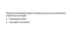 Obiectul contabilității poate fi analizat prin prisma următoarelor
aspecte sau concepții:
1. Concepția juridică
2. Concepția economică
 