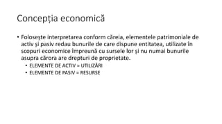 Concepția economică
• Folosește interpretarea conform căreia, elementele patrimoniale de
activ și pasiv redau bunurile de care dispune entitatea, utilizate în
scopuri economice împreună cu sursele lor și nu numai bunurile
asupra cărora are drepturi de proprietate.
• ELEMENTE DE ACTIV = UTILIZĂRI
• ELEMENTE DE PASIV = RESURSE
 