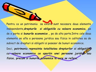 Pentru ca un patrimoniu sa existe sunt necesare doua elemente
independente,drepturile si obligatiile cu valoare economica, pe
de o parte si bunurile economice , pe de alta parte.Intre cele doua
elemente se afla o persoana juridica sau fizica in calitatea sa de
subiect de drepturi si obligatii si posesor de bunuri economice.
Deci, patrimoniu reprezinta totalitatea drepturilor si obligatiilor
cu valoare economica ce apartin unei persoane juridice sau
fizice, precum si bunurile economice la care se refera.
 