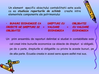 Un element specific obiectului contabilitatii este acela
ca ea studiaza raporturile de schimb create intre
elementele componente ale patrimoniului
• BUNURI ECONOMICE CA DREPTURI CU OBLIGATII
OBIECTE DE DREPTURI SI = VALOARE + CU VALOARE
OBLIGATII ECONOMICA ECONOMICA
Un prim ansamblu de raporturi delimitat si studiat in contabilitate este
cel creat intre bunurile economice ca obiecte de drepturi si obligatii,
pe de o parte, drepturile si obligatiile cu privire la aceste bunuri, pe
de alta parte. Ecuatia creata in acest sens apare astfel mai sus.
 