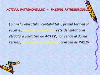 ACTIVUL PATRIMONIULUI = PASIVUL PATRIMONIULUI
• La nivelul obiectului contabilitatii, primul termen al
ecuatiei, bunurile economice, este delimitat prin
structura calitativa de ACTIV, iar cel de al doilea
termen, drepturile si obligatiile, prin cea de PASIV.
 