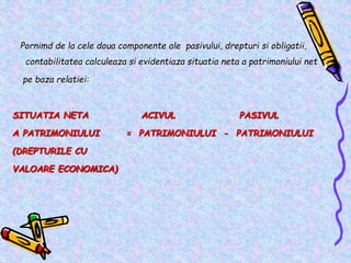Pornimd de la cele doua componente ale pasivului, drepturi si obligatii,
contabilitatea calculeaza si evidentiaza situatia neta a patrimoniului net
pe baza relatiei:
SITUATIA NETA ACIVUL PASIVUL
A PATRIMONIULUI = PATRIMONIULUI - PATRIMONIULUI
(DREPTURILE CU
VALOARE ECONOMICA)
 