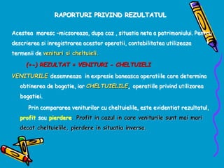 RAPORTURI PRIVIND REZULTATUL
Acestea maresc –micsoreaza, dupa caz , situatia neta a patrimoniului. Pentru
descrierea si inregistrarea acestor operatii, contabilitatea utilizeaza
termenii de venituri si cheltuieli.
(+-) REZULTAT = VENITURI - CHELTUIELI
VENITURILE desemneaza in expresie baneasca operatiile care determina
obtinerea de bogatie, iar CHELTUIELILE, operatiile privind utilizarea
bogatiei.
Prin compararea veniturilor cu cheltuielile, este evidentiat rezultatul,
profit sau pierdere. Profit in cazul in care veniturile sunt mai mari
decat cheltuielile, pierdere in situatia inversa.
 