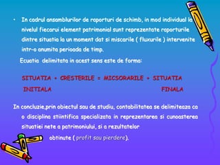 • In cadrul ansamblurilor de raporturi de schimb, in mod individual la
nivelul fiecarui element patrimonial sunt reprezentate raporturile
dintre situatia la un moment dat si miscarile ( fluxurile ) intervenite
intr-o anumita perioada de timp.
Ecuatia delimitata in acest sens este de forma:
SITUATIA + CRESTERILE = MICSORARILE + SITUATIA
INITIALA FINALA
In concluzie,prin obiectul sau de studiu, contabilitatea se delimiteaza ca
o disciplina stiintifica specializata in reprezentarea si cunoasterea
situatiei nete a patrimoniului, si a rezultatelor
obtinute ( profit sau pierdere).
 
