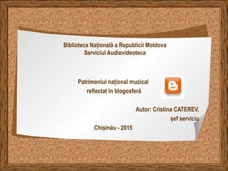 Biblioteca Națională a Republicii Moldova
Serviciul Audiovideoteca
Patrimoniul național muzical
reflectat în blogosferă
Autor: Cristina CATEREV,
șef serviciu
Chișinău - 2015
 