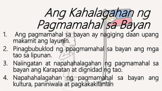 Ang Kahalagahan ng
Pagmamahal sa Bayan
1. Ang pagmamahal sa bayan ay nagiging daan upang
makamit ang layunin.
2. Pinagbubuklod ng ppagmamahal sa bayan ang mga
tao sa lipunan.
3. Naiingatan at napahahalagahan ng pagmamahal sa
bayan ang Karapatan at dignidad ng tao.
4. Napahahalagahan ng pagmamahal sa bayan ang
kultura, paniniwala at pagkakakilanlan
 