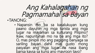 Ang Kahalagahan ng
Pagmamahal sa Bayan
•TANONG:
• Napansin mo ba sa kasalukuyan kung
paano dayuhin ng mga turista ang mga
lugar na mayaman sa kulturang Pilipino?
Ikaw, napuntahan mo na ba ang mga ito?
O, mas pinipili mo ang pagiging banyaga sa
sariling bayan dahil mas gusto mong
pasyalan ang mga lugar na nasa ibang
bansa kaysa sa kung ano mayroon tayo?
 