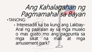 Ang Kahalagahan ng
Pagmamahal sa Bayan
•TANONG:
• Interesado ka ba kung ang Lakbay-
Aral ng paaralan ay sa mga museo
o mas gusto mo ang pagpunta sa
mga sikat na mall at mga
amusement park?
 
