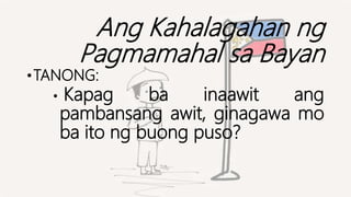 Ang Kahalagahan ng
Pagmamahal sa Bayan
•TANONG:
• Kapag ba inaawit ang
pambansang awit, ginagawa mo
ba ito ng buong puso?
 