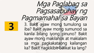 Mga Paglabag sa
Pagsasabuhay ng
Pagmamahal sa Bayan
3. Bakit ayaw mong tumulong sa
iba? Bakit ayaw mong sumunod sa
kanila bilang iyong pinuno? Bakit
ayaw mong makilahok at makialam
sa mga pagkakataong kailangan
ka? Bakit nagkikibit-balikat ka lang?
 