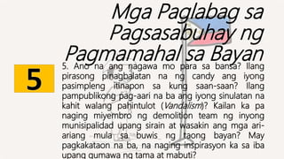 Mga Paglabag sa
Pagsasabuhay ng
Pagmamahal sa Bayan
5. Ano na ang nagawa mo para sa bansa? Ilang
pirasong pinagbalatan na ng candy ang iyong
pasimpleng itinapon sa kung saan-saan? Ilang
pampublikong pag-aari na ba ang iyong sinulatan na
kahit walang pahintulot (Vandalism)? Kailan ka pa
naging miyembro ng demolition team ng inyong
munisipalidad upang sirain at wasakin ang mga ari-
ariang mula sa buwis ng taong bayan? May
pagkakataon na ba, na naging inspirasyon ka sa iba
upang gumawa ng tama at mabuti?
 