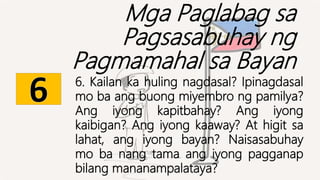 Mga Paglabag sa
Pagsasabuhay ng
Pagmamahal sa Bayan
6. Kailan ka huling nagdasal? Ipinagdasal
mo ba ang buong miyembro ng pamilya?
Ang iyong kapitbahay? Ang iyong
kaibigan? Ang iyong kaaway? At higit sa
lahat, ang iyong bayan? Naisasabuhay
mo ba nang tama ang iyong pagganap
bilang mananampalataya?
 