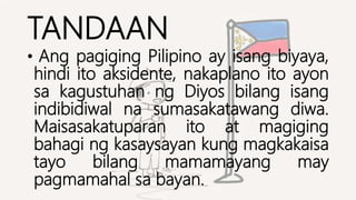 TANDAAN
• Ang pagiging Pilipino ay isang biyaya,
hindi ito aksidente, nakaplano ito ayon
sa kagustuhan ng Diyos bilang isang
indibidiwal na sumasakatawang diwa.
Maisasakatuparan ito at magiging
bahagi ng kasaysayan kung magkakaisa
tayo bilang mamamayang may
pagmamahal sa bayan.
 