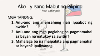 Ako’y Isang Mabuting Pilipino
- Noel Cabangon
MGA TANONG:
1. Anu-ano ang mensaheng nais ipaabot ng
awitin?
2. Anu-ano ang mga paglabag sa pagmamahal
sa bayan na natukoy sa awitin?
3. Mahalaga ba na maipakita ang pagmamahal
sa bayan? Ipaliwanag.
 