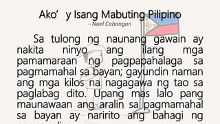 Ako’y Isang Mabuting Pilipino
- Noel Cabangon
Sa tulong ng naunang gawain ay
nakita ninyo ang ilang mga
pamamaraan ng pagpapahalaga sa
pagmamahal sa bayan; gayundin naman
ang mga kilos na nagagawa ng tao sa
paglabag dito. Upang mas lalo pang
maunawaan ang aralin sa pagmamahal
sa bayan ay naririto ang bahagi ng
 