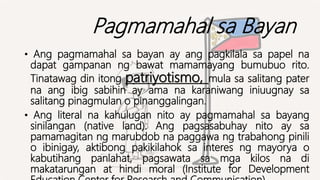 Pagmamahal sa Bayan
• Ang pagmamahal sa bayan ay ang pagkilala sa papel na
dapat gampanan ng bawat mamamayang bumubuo rito.
Tinatawag din itong patriyotismo, mula sa salitang pater
na ang ibig sabihin ay ama na karaniwang iniuugnay sa
salitang pinagmulan o pinanggalingan.
• Ang literal na kahulugan nito ay pagmamahal sa bayang
sinilangan (native land). Ang pagsasabuhay nito ay sa
pamamagitan ng marubdob na paggawa ng trabahong pinili
o ibinigay, aktibong pakikilahok sa interes ng mayorya o
kabutihang panlahat, pagsawata sa mga kilos na di
makatarungan at hindi moral (Institute for Development
 