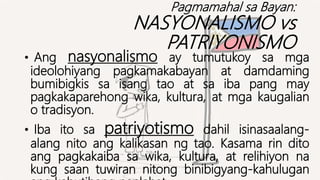 Pagmamahal sa Bayan:
NASYONALISMO vs
PATRIYONISMO
• Ang nasyonalismo ay tumutukoy sa mga
ideolohiyang pagkamakabayan at damdaming
bumibigkis sa isang tao at sa iba pang may
pagkakaparehong wika, kultura, at mga kaugalian
o tradisyon.
• Iba ito sa patriyotismo dahil isinasaalang-
alang nito ang kalikasan ng tao. Kasama rin dito
ang pagkakaiba sa wika, kultura, at relihiyon na
kung saan tuwiran nitong binibigyang-kahulugan
 