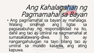 Ang Kahalagahan ng
Pagmamahal sa Bayan
• Ang pagmamahal sa bayan ay mahalaga.
Walang sinuman ang ligtas sa
pagsasabuhay ng responsibilidad na ito,
dahil ang tao ay umiiral na nagmamahal at
sumasakatawang-diwa. Ito ay
nangangahulugan na tayo bilang tao ay
umiiral sa mundo kasama ang ating
kapuwa.
 