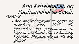 Ang Kahalagahan ng
Pagmamahal sa Bayan
•TANONG:
• Ano ang mangyayari sa grupo ng
manlalaro kung hindi nila
ipinamalas ang pagmamahal sa
kapuwa manlalaro nila sa kanilang
koponan? Maipapanalo ba nila ang
grupo?
 