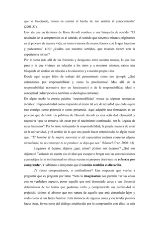 que lo trasciende, tienen en común el hecho de dar sentido al conocimiento”
(2001:33)
Una vía que en términos de Hana Arendt conduce a una búsqueda de sentido: “El
resultado de la comprensión es el sentido, el sentido que nosotros mismos originamos
en el proceso de nuestra vida, en tanto tratamos de reconciliarnos con lo que hacemos
y padecemos” (:30) ¿Cuáles son nuestros sentidos, que relación tienen con la
experiencia textual?
Por lo tanto más allá de las fracturas y desajustes entre nuestro mundo, lo que nos
pasa y lo que vivimos en relación a los otros y a nosotros mismos, existe una
búsqueda de sentido en relación a lo educativo y a nuestra propia vida.
Desde aquí surgen hilos de trabajo del pensamiento como por ejemplo ¿Qué
entendemos por responsabilidad y como la practicamos? Más allá de la
responsabilidad normativa (ser un funcionario) o de la responsabilidad ideal o
conceptual (adscripción a doctrinas o ideologías cerradas).
De algún modo la propia palabra ´responsabilidad´ evoca ya algunas respuestas
inciales: responsabilidad como respuesta al envío tal vez de novedad que cada sujeto
trae consigo como potencia o como presencia. Aquí adquirir una formación es un
proceso que definido en palabras de Hannah Arendt es una actividad elemental y
necesaria “que se renueva sin cesar por el nacimiento continuado, por la llegada de
seres humanos”. Por lo tanto trabajando la responsabilidad, la propia manera de estar
en la universidad, y el sentido de lo que uno puede hacer entendiendo de algún modo
que: “El hombre (y la mujer) nuevo(a) si tal expectativa todavía conserva alguna
virtualidad, no se construye ni se produce: se deja que sea” (Manuel Cruz, 2000: 34)
       Llegamos al dejarse, dejarse ¿qué, cómo? ¿Cómo nos dejamos? ¿Qué nos
dejamos? Teniendo en cuenta sin olvidar que escapar o bregar con las contradicciones
y paradojas de lo institucional no ofrece recetas ni propone doctrinas: se esfuerza por
comprender. Y sabiendo o intuyendo que el sentido también es dirección.
       ¿Y cómo comprendemos, o confundimos? Una respuesta que vuelve a
preguntar que es pregunta por tanto “Sólo la imaginación nos permite ver las cosas
con su verdadero aspecto, poner aquello que está demasiado cerca a una distancia
determinada de tal forma que podamos verlo y comprenderlo sin parcialidad ni
prejuicio, colmar el abismo que nos separa de aquello que está demasiado lejos y
verlo como si nos fuera familiar. Esta distancia de algunas cosas y ese tender puentes
hacia otras, forma parte del diálogo establecido por la comprensión con ellas, la sola
 