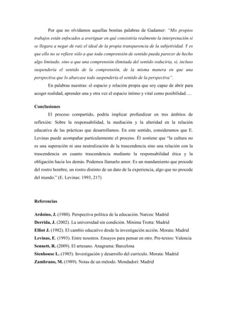 Por que no olvidamos aquellas bonitas palabras de Gadamer: “Mis propios
trabajos están enfocados a averiguar en qué consistiría realmente la interpretación si
se llegara a negar de raiz el ideal de la propia transparencia de la subjetividad. Y es
que ello no se refiere sólo a que toda comprensión de sentido pueda parecer de hecho
algo limitado, sino a que una comprensión ilimitada del sentido reduciría, sí, incluso
suspendería el sentido de la comprensión, de la misma manera en que una
perspectiva que lo abarcase todo suspendería el sentido de la perspectiva”.
       En palabras nuestras: el espacio y relación propia que soy capaz de abrir para
acoger realidad, aprender una y otra vez el espacio íntimo y vital como posibilidad….

Conclusiones
       El proceso compartido, podría implicar profundizar en tres ámbitos de
reflexión: Sobre la responsabilidad, la mediación y la alteridad en la relación
educativa de las prácticas que desarrollamos. En este sentido, consideramos que E.
Levinas puede acompañar particularmente el proceso. Él sostiene que “la cultura no
es una superación ni una neutralización de la trascendencia sino una relación con la
trascendencia en cuanto trascendencia mediante la responsabilidad ética y la
obligación hacia los demás. Podemos llamarlo amor. Es un mandamiento que procede
del rostro hombre, un rostro distinto de un dato de la experiencia, algo que no procede
del mundo.” (E. Levinas: 1993, 217)




Referencias

Ardoino, J. (1980). Perspectiva política de la educación. Narcea: Madrid
Derrida, J. (2002). La universidad sin condición. Minima Trotta: Madrid
Elliot J. (1982). El cambio educativo desde la investigación acción. Morata: Madrid
Levinas, E. (1993). Entre nosotros. Ensayos para pensar en otro. Pre-textos: Valencia
Sennett, R. (2009). El artesano. Anagrama: Barcelona
Stenhouse L. (1985). Investigación y desarrollo del currículo. Morata: Madrid
Zambrano, M. (1989). Notas de un método. Mondadori: Madrid
 