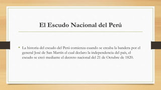 El Escudo Nacional del Perú
• La historia del escudo del Perú comienza cuando se creaba la bandera por el
general José de San Martín el cual declaro la independencia del país, el
escudo se creó mediante el decreto nacional del 21 de Octubre de 1820.
 