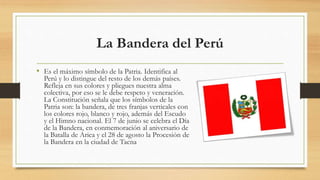La Bandera del Perú
• Es el máximo símbolo de la Patria. Identifica al
Perú y lo distingue del resto de los demás países.
Refleja en sus colores y pliegues nuestra alma
colectiva, por eso se le debe respeto y veneración.
La Constitución señala que los símbolos de la
Patria son: la bandera, de tres franjas verticales con
los colores rojo, blanco y rojo, además del Escudo
y el Himno nacional. El 7 de junio se celebra el Día
de la Bandera, en conmemoración al aniversario de
la Batalla de Arica y el 28 de agosto la Procesión de
la Bandera en la ciudad de Tacna
 