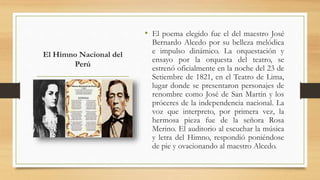 El Himno Nacional del
Perú
• El poema elegido fue el del maestro José
Bernardo Alcedo por su belleza melódica
e impulso dinámico. La orquestación y
ensayo por la orquesta del teatro, se
estrenó oficialmente en la noche del 23 de
Setiembre de 1821, en el Teatro de Lima,
lugar donde se presentaron personajes de
renombre como José de San Martín y los
próceres de la independencia nacional. La
voz que interpreto, por primera vez, la
hermosa pieza fue de la señora Rosa
Merino. El auditorio al escuchar la música
y letra del Himno, respondió poniéndose
de pie y ovacionando al maestro Alcedo.
 