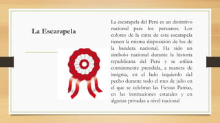 La Escarapela
La escarapela del Perú es un distintivo
nacional para los peruanos. Los
colores de la cinta de esta escarapela
tienen la misma disposición de los de
la bandera nacional. Ha sido un
símbolo nacional durante la historia
republicana del Perú y se utiliza
comúnmente prendida, a manera de
insignia, en el lado izquierdo del
pecho durante todo el mes de julio en
el que se celebran las Fiestas Patrias,
en las instituciones estatales y en
algunas privadas a nivel nacional
 